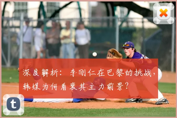 深度解析:李刚仁在巴黎的挑战,韩媒为何看衰其主力前景?