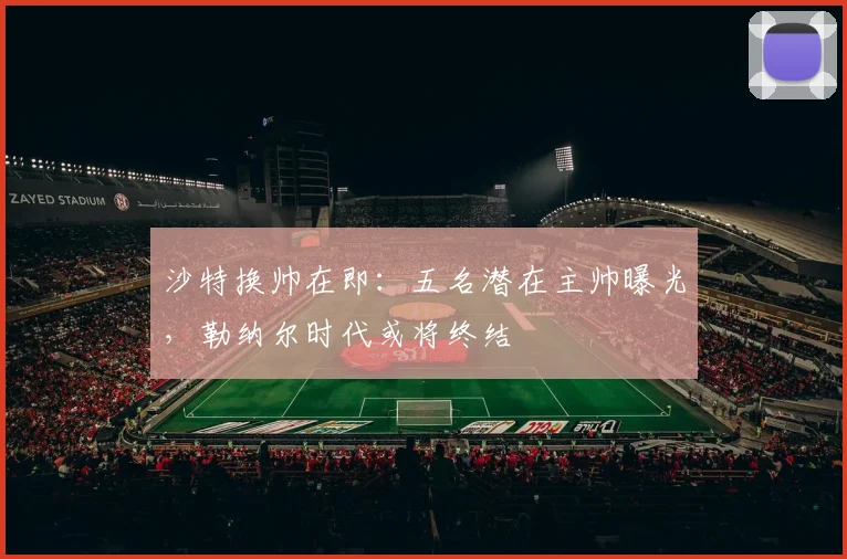 沙特换帅在即：五名潜在主帅曝光，勒纳尔时代或将终结