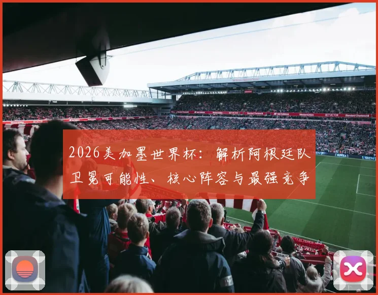 2026美加墨世界杯:解析阿根廷队卫冕可能性、核心阵容与最强竞争对手