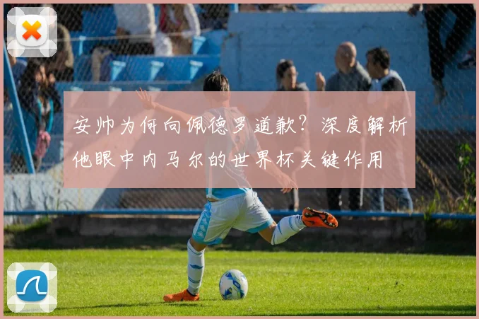 安帅为何向佩德罗道歉？深度解析他眼中内马尔的世界杯关键作用