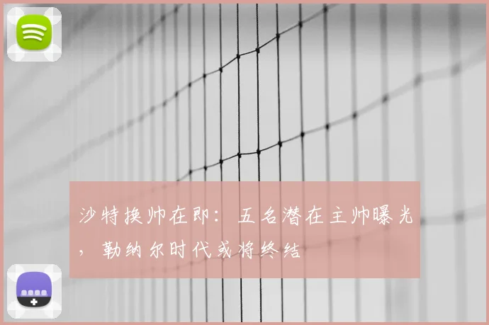 沙特换帅在即:五名潜在主帅曝光,勒纳尔时代或将终结