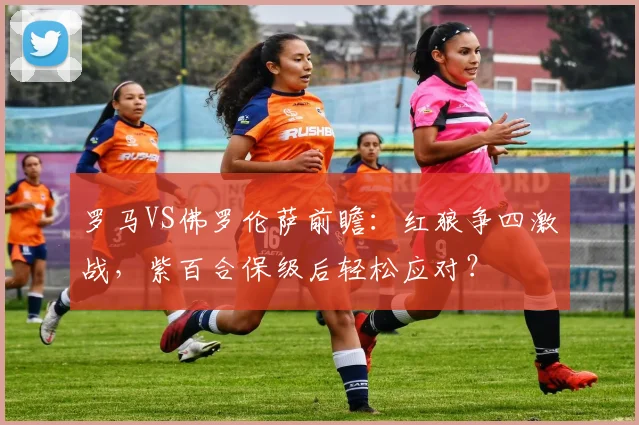 罗马VS佛罗伦萨前瞻：红狼争四激战，紫百合保级后轻松应对？