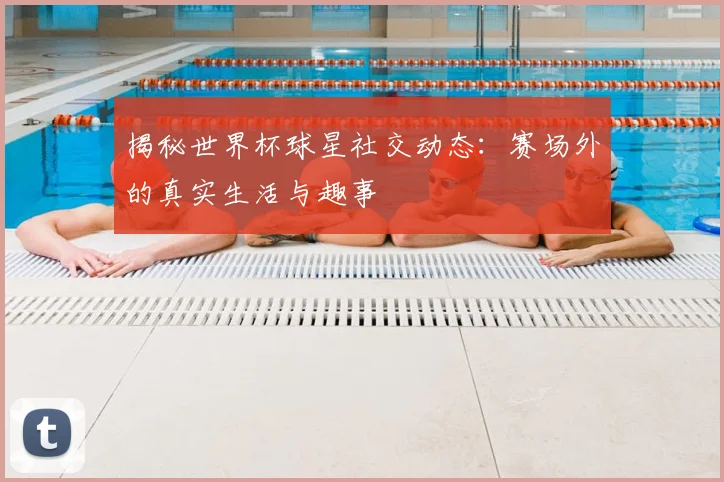 揭秘世界杯球星社交动态：赛场外的真实生活与趣事