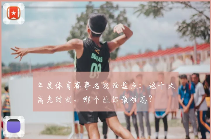 年度体育赛事名场面盘点：这十大高光时刻，哪个让你最难忘？