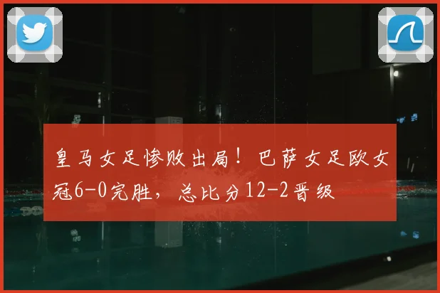 皇马女足惨败出局!巴萨女足欧女冠6-0完胜,总比分12-2晋级