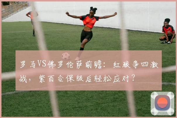 罗马VS佛罗伦萨前瞻:红狼争四激战,紫百合保级后轻松应对?