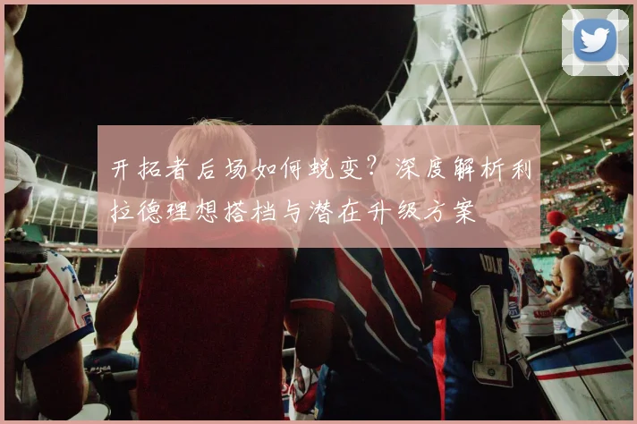 开拓者后场如何蜕变？深度解析利拉德理想搭档与潜在升级方案