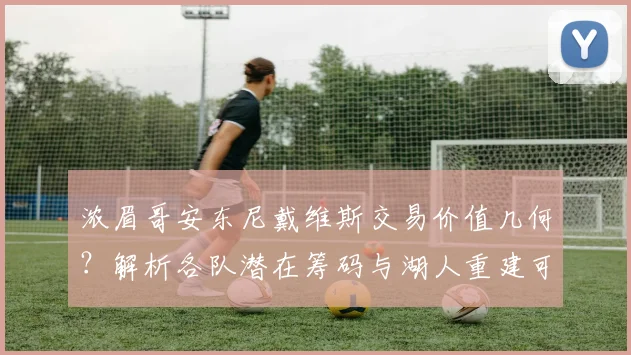 浓眉哥安东尼戴维斯交易价值几何?解析各队潜在筹码与湖人重建可能